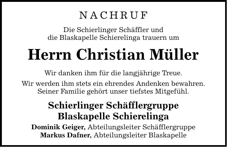 NACHRUFDie Schierlinger Schäffler unddie Blaskapelle Schierelinga trauern umHerrn Christian MüllerWir danken ihm für die langjährige Treue.Wir werden ihm stets ein ehrendes Andenken bewahren.Seiner Familie gehört unser tiefstes Mitgefühl.Schierlinger SchäfflergruppeBlaskapelle SchierelingaDominik Geiger, Abteilungsleiter SchäfflergruppeMarkus Dafner, Abteilungsleiter Blaskapelle