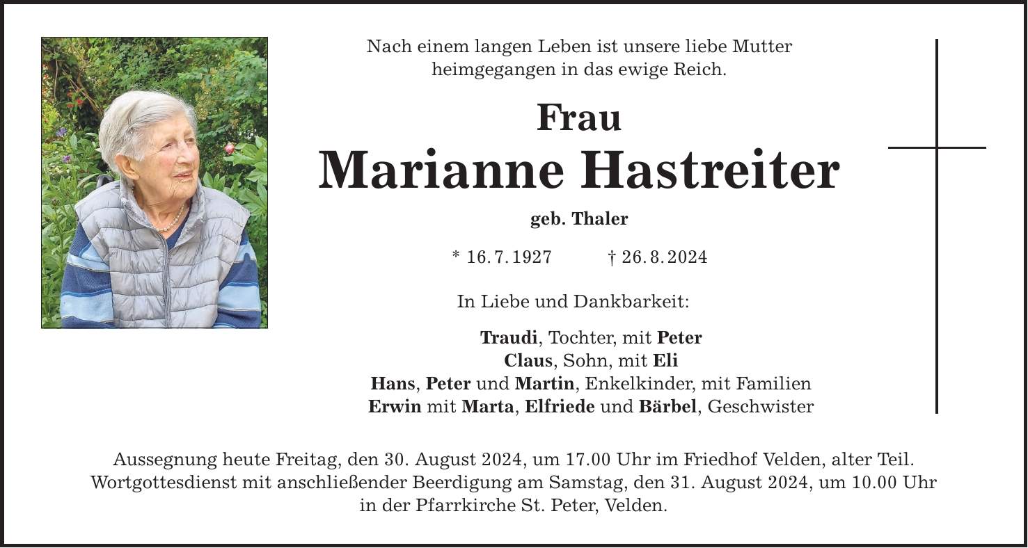 Nach einem langen Leben ist unsere liebe Mutter heimgegangen in das ewige Reich. Frau Marianne Hastreiter geb. Thaler * 16.7.***.8.2024 In Liebe und Dankbarkeit: Traudi, Tochter, mit Peter Claus, Sohn, mit Eli Hans, Peter und Martin, Enkelkinder, mit Familien Erwin mit Marta, Elfriede und Bärbel, Geschwister Aussegnung heute Freitag, den 30. August 2024, um 17.00 Uhr im Friedhof Velden, alter Teil. Wortgottesdienst mit anschließender Beerdigung am Samstag, den 31. August 2024, um 10.00 Uhr in der Pfarrkirche St. Peter, Velden.