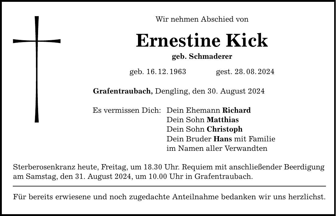 Wir nehmen Abschied von Ernestine Kick geb. Schmaderer geb. 16.12.1963 gest. 28.08.2024 Grafentraubach, Dengling, den 30. August 2024 Es vermissen Dich: Dein Ehemann Richard Dein Sohn Matthias Dein Sohn Christoph Dein Bruder Hans mit Familie im Namen aller Verwandten Sterberosenkranz heute, Freitag, um 18.30 Uhr. Requiem mit anschließender Beerdigung am Samstag, den 31. August 2024, um 10.00 Uhr in Grafentraubach. Für bereits erwiesene und noch zugedachte Anteilnahme bedanken wir uns herzlichst.