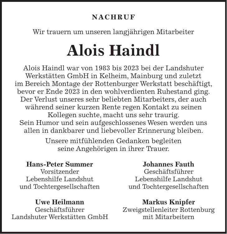 Nachruf Wir trauern um unseren langjährigen Mitarbeiter Alois Haindl Alois Haindl war von 1983 bis 2023 bei der Landshuter Werkstätten GmbH in Kelheim, Mainburg und zuletzt im Bereich Montage der Rottenburger Werkstatt beschäftigt, bevor er Ende 2023 in den wohlverdienten Ruhestand ging. Der Verlust unseres sehr beliebten Mitarbeiters, der auch während seiner kurzen Rente regen Kontakt zu seinen Kollegen suchte, macht uns sehr traurig. Sein Humor und sein aufgeschlossenes Wesen werden uns allen in dankbarer und liebevoller Erinnerung bleiben. Unsere mitfühlenden Gedanken begleiten seine Angehörigen in ihrer Trauer. Hans-Peter Summer Johannes Fauth Vorsitzender Geschäftsführer Lebenshilfe Landshut Lebenshilfe Landshut und Tochtergesellschaften und Tochtergesellschaften Uwe Heilmann Markus Knipfer Geschäftsführer Zweigstellenleiter Rottenburg Landshuter Werkstätten GmbH mit Mitarbeitern