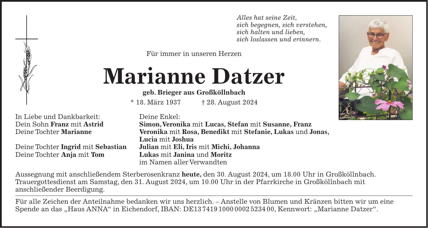 Alles hat seine Zeit, sich begegnen, sich verstehen, sich halten und lieben, sich loslassen und erinnern. Für immer in unseren Herzen Marianne Datzer geb. Brieger aus Großköllnbach * 18. März 1937 + 28. August 2024 In Liebe und Dankbarkeit: Deine Enkel: Dein Sohn Franz mit Astrid Simon, Veronika mit Lucas, Stefan mit Susanne, Franz Deine Tochter Marianne Veronika mit Rosa, Benedikt mit Stefanie, Lukas und Jonas, Lucia mit Joshua Deine Tochter Ingrid mit Sebastian Julian mit Eli, Iris mit Michi, Johanna Deine Tochter Anja mit Tom Lukas mit Janina und Moritz im Namen aller Verwandten Aussegnung mit anschließendem Sterberosenkranz heute, den 30. August 2024, um 18.00 Uhr in Großköllnbach. Trauergottesdienst am Samstag, den 31. August 2024, um 10.00 Uhr in der Pfarrkirche in Großköllnbach mit anschließender Beerdigung. Für alle Zeichen der Anteilnahme bedanken wir uns herzlich. - Anstelle von Blumen und Kränzen bitten wir um eine Spende an das 'Haus ANNA' in Eichendorf, IBAN: DE***, Kennwort: 'Marianne Datzer'.