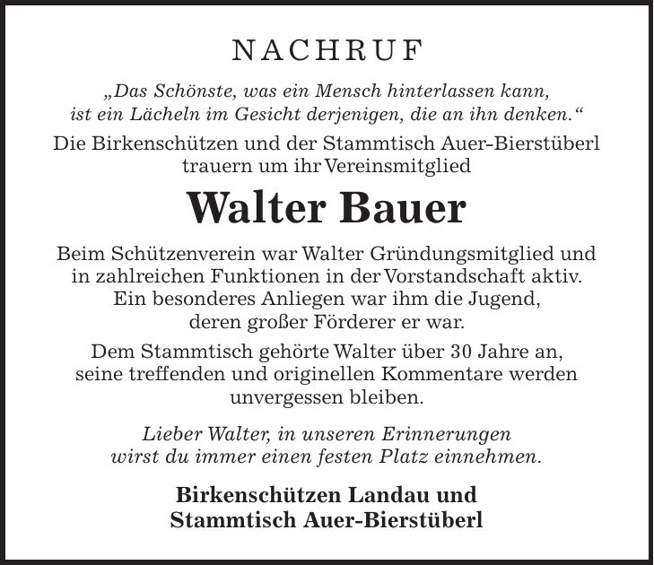 NACHRUF 'Das Schönste, was ein Mensch hinterlassen kann, ist ein Lächeln im Gesicht derjenigen, die an ihn denken.' Die Birkenschützen und der Stammtisch Auer-Bierstüberl trauern um ihr Vereinsmitglied Walter Bauer Beim Schützenverein war Walter Gründungsmitglied und in zahlreichen Funktionen in der Vorstandschaft aktiv. Ein besonderes Anliegen war ihm die Jugend, deren großer Förderer er war. Dem Stammtisch gehörte Walter über 30 Jahre an, seine treffenden und originellen Kommentare werden unvergessen bleiben. Lieber Walter, in unseren Erinnerungen wirst du immer einen festen Platz einnehmen. Birkenschützen Landau und Stammtisch Auer-Bierstüberl