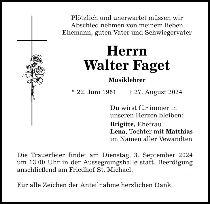 Plötzlich und unerwartet müssen wirAbschied nehmen von meinem liebenEhemann, guten Vater und Schwiegervater HerrnWalter Faget Musiklehrer * 22. Juni ***. August 2024 Die Trauerfeier findet am Dienstag, 3. September 2024 um 13.00 Uhr in der Aussegnungshalle statt. Beerdigung anschließend am Friedhof St. Michael. Für alle Zeichen der Anteilnahme herzlichen Dank. Du wirst für immer inunseren Herzen bleiben:Brigitte, Ehefrau Lena, Tochter mit Matthiasim Namen aller Vewandten