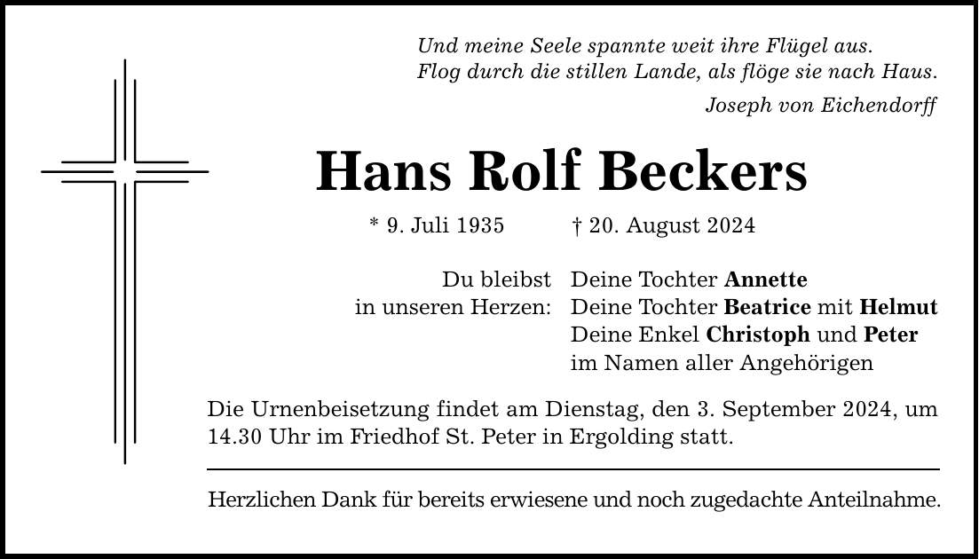 Und meine Seele spannte weit ihre Flügel aus. Flog durch die stillen Lande, als flöge sie nach Haus. Joseph von Eichendorff Hans Rolf Beckers * 9. Juli ***. August 2024 Du bleibst in unseren Herzen: Deine Tochter Annette Deine Tochter Beatrice mit Helmut Deine Enkel Christoph und Peter im Namen aller Angehörigen Die Urnenbeisetzung findet am Dienstag, den 3. September 2024, um 14.30 Uhr im Friedhof St. Peter in Ergolding statt. Herzlichen Dank für bereits erwiesene und noch zugedachte Anteilnahme.