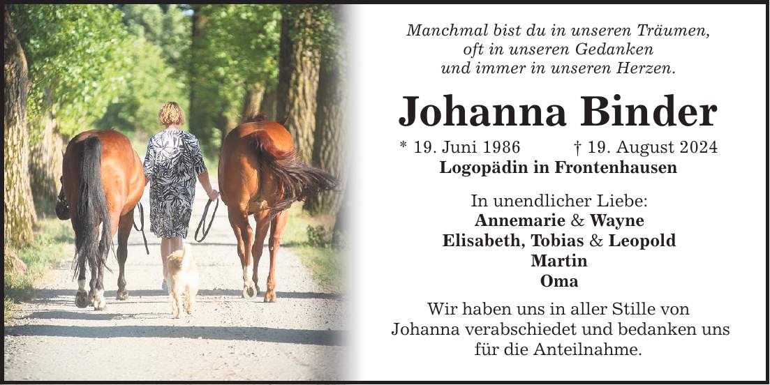 Manchmal bist du in unseren Träumen, oft in unseren Gedanken und immer in unseren Herzen. Johanna Binder * 19. Juni ***. August 2024 Logopädin in Frontenhausen In unendlicher Liebe: Annemarie & Wayne Elisabeth, Tobias & Leopold Martin Oma Wir haben uns in aller Stille von Johanna verabschiedet und bedanken uns für die Anteilnahme.