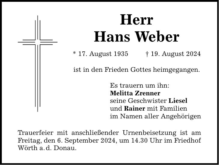 HerrHans Weber* 17. August ***. August 2024ist in den Frieden Gottes heimgegangen.Es trauern um ihn:Melitta Zrennerseine Geschwister Lieselund Rainer mit Familienim Namen aller AngehörigenTrauerfeier mit anschließender Urnenbeisetzung ist am Freitag, den 6. September 2024, um 14.30 Uhr im Friedhof Wörth a.d. Donau.