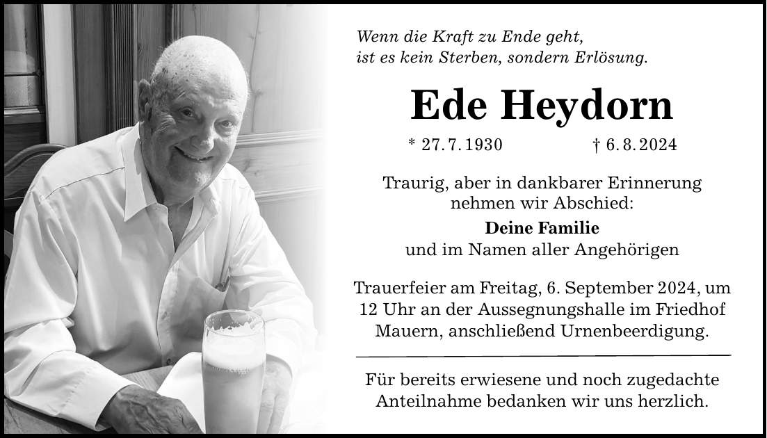 Wenn die Kraft zu Ende geht, ist es kein Sterben, sondern Erlösung. Ede Heydorn * 27.7.1930 6.8.2024 Traurig, aber in dankbarer Erinnerung nehmen wir Abschied: Deine Familie und im Namen aller Angehörigen Trauerfeier am Freitag, 6. September 2024, um 12 Uhr an der Aussegnungshalle im Friedhof Mauern, anschließend Urnenbeerdigung. Für bereits erwiesene und noch zugedachte Anteilnahme bedanken wir uns herzlich.