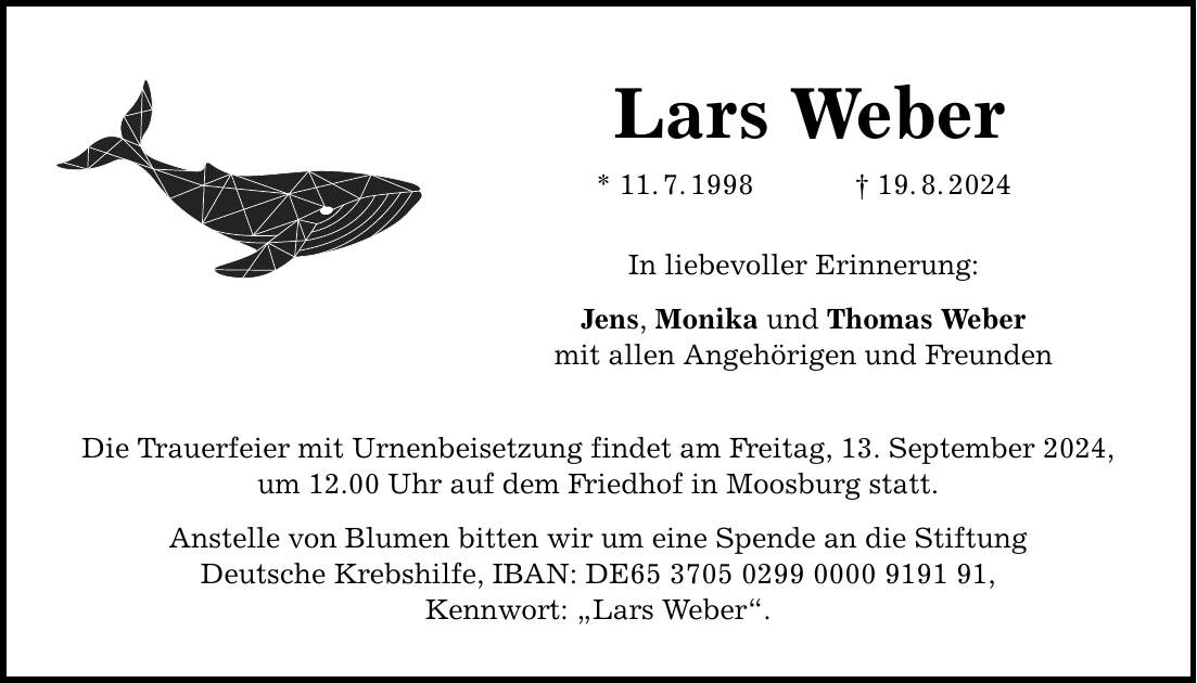 Lars Weber * 11.7.***.8.2024 In liebevoller Erinnerung: Jens, Monika und Thomas Weber mit allen Angehörigen und Freunden Die Trauerfeier mit Urnenbeisetzung findet am Freitag, 13. September 2024, um 12.00 Uhr auf dem Friedhof in Moosburg statt. Anstelle von Blumen bitten wir um eine Spende an die Stiftung Deutsche Krebshilfe, IBAN: DE***, Kennwort: Lars Weber.