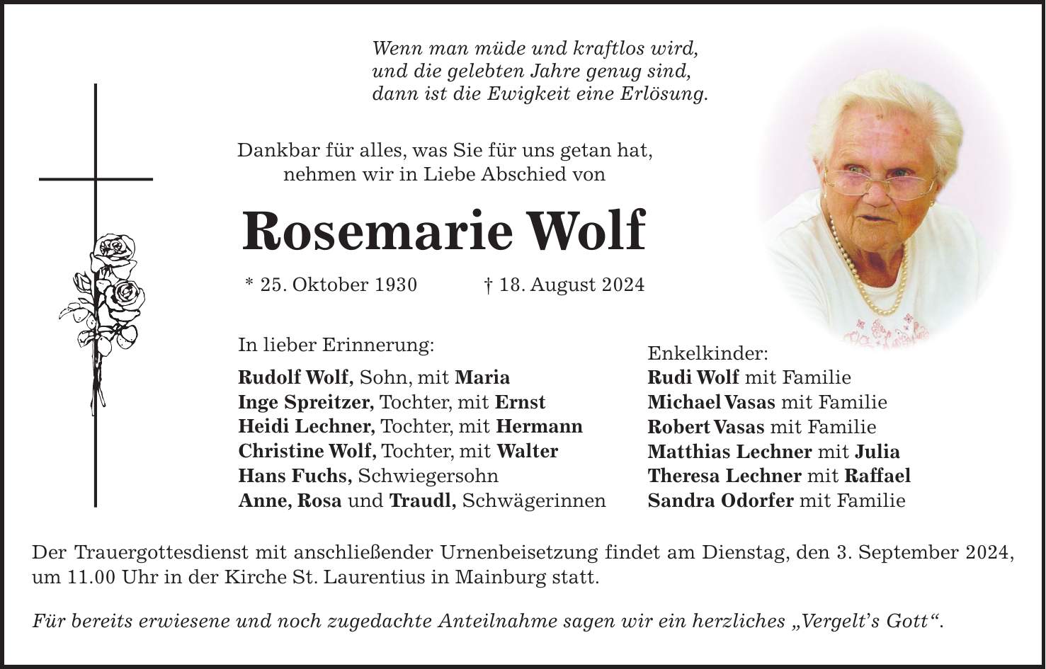 Wenn man müde und kraftlos wird, und die gelebten Jahre genug sind, dann ist die Ewigkeit eine Erlösung. Dankbar für alles, was Sie für uns getan hat, nehmen wir in Liebe Abschied von Rosemarie Wolf * 25. Oktober 1930 + 18. August 2024 In lieber Erinnerung: Rudolf Wolf, Sohn, mit Maria Inge Spreitzer, Tochter, mit Ernst Heidi Lechner, Tochter, mit Hermann Christine Wolf, Tochter, mit Walter Hans Fuchs, Schwiegersohn Anne, Rosa und Traudl, Schwägerinnen Der Trauergottesdienst mit anschließender Urnenbeisetzung findet am Dienstag, den 3. September 2024, um 11.00 Uhr in der Kirche St. Laurentius in Mainburg statt. Für bereits erwiesene und noch zugedachte Anteilnahme sagen wir ein herzliches 'Vergelts Gott'.Enkelkinder: Rudi Wolf mit Familie Michael Vasas mit Familie Robert Vasas mit Familie Matthias Lechner mit Julia Theresa Lechner mit Raffael Sandra Odorfer mit Familie