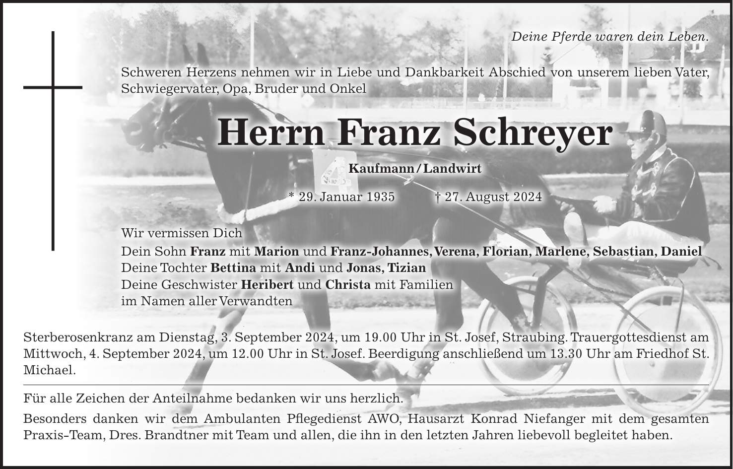 Deine Pferde waren dein Leben. Schweren Herzens nehmen wir in Liebe und Dankbarkeit Abschied von unserem lieben Vater, Schwiegervater, Opa, Bruder und Onkel Herrn Franz Schreyer Kaufmann / Landwirt * 29. Januar 1935 + 27. August 2024 Wir vermissen Dich Dein Sohn Franz mit Marion und Franz-Johannes, Verena, Florian, Marlene, Sebastian, Daniel Deine Tochter Bettina mit Andi und Jonas, Tizian Deine Geschwister Heribert und Christa mit Familien im Namen aller Verwandten Sterberosenkranz am Dienstag, 3. September 2024, um 19.00 Uhr in St. Josef, Straubing. Trauergottesdienst am Mittwoch, 4. September 2024, um 12.00 Uhr in St. Josef. Beerdigung anschließend um 13.30 Uhr am Friedhof St. Michael. Für alle Zeichen der Anteilnahme bedanken wir uns herzlich. Besonders danken wir dem Ambulanten Pflegedienst AWO, Hausarzt Konrad Niefanger mit dem gesamten Praxis-Team, Dres. Brandtner mit Team und allen, die ihn in den letzten Jahren liebevoll begleitet haben.