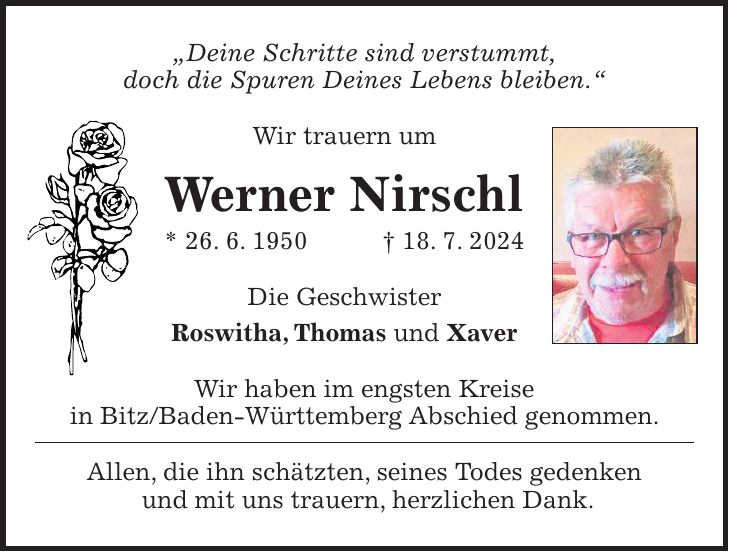 'Deine Schritte sind verstummt, doch die Spuren Deines Lebens bleiben.' Wir trauern um Werner Nirschl * 26. 6. 1950 + 18. 7. 2024 Die Geschwister Roswitha, Thomas und Xaver Wir haben im engsten Kreise in Bitz/Baden-Württemberg Abschied genommen. Allen, die ihn schätzten, seines Todes gedenken und mit uns trauern, herzlichen Dank.