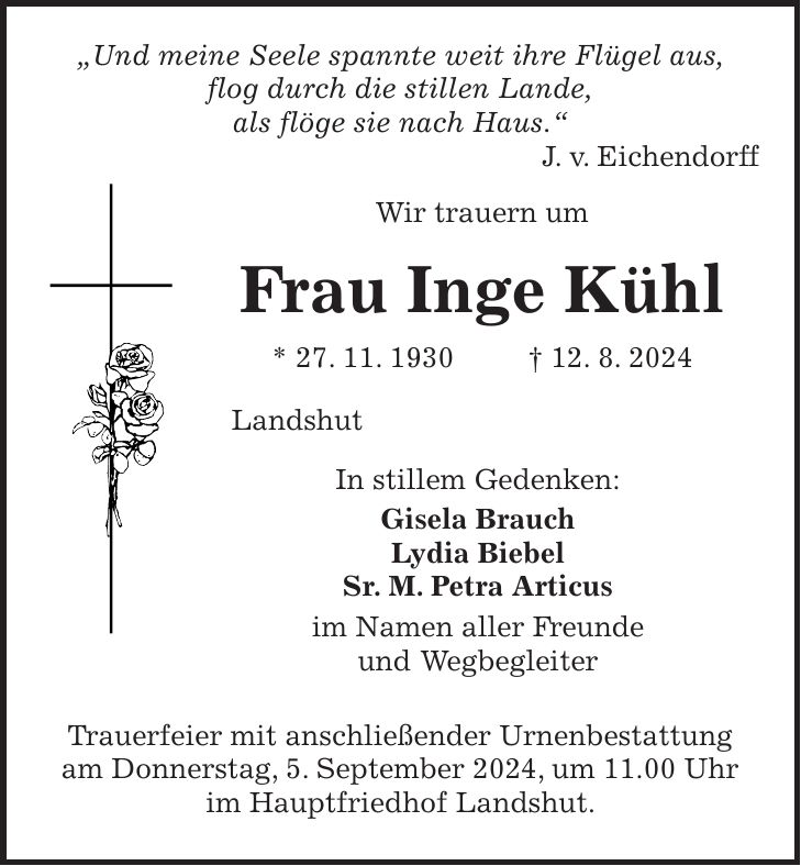 'Und meine Seele spannte weit ihre Flügel aus, flog durch die stillen Lande, als flöge sie nach Haus.' J. v. Eichendorff Wir trauern um Frau Inge Kühl * 27. 11. 1930 + 12. 8. 2024 Landshut In stillem Gedenken: Gisela Brauch Lydia Biebel Sr. M. Petra Articus im Namen aller Freunde und Wegbegleiter Trauerfeier mit anschließender Urnenbestattung am Donnerstag, 5. September 2024, um 11.00 Uhr im Hauptfriedhof Landshut.