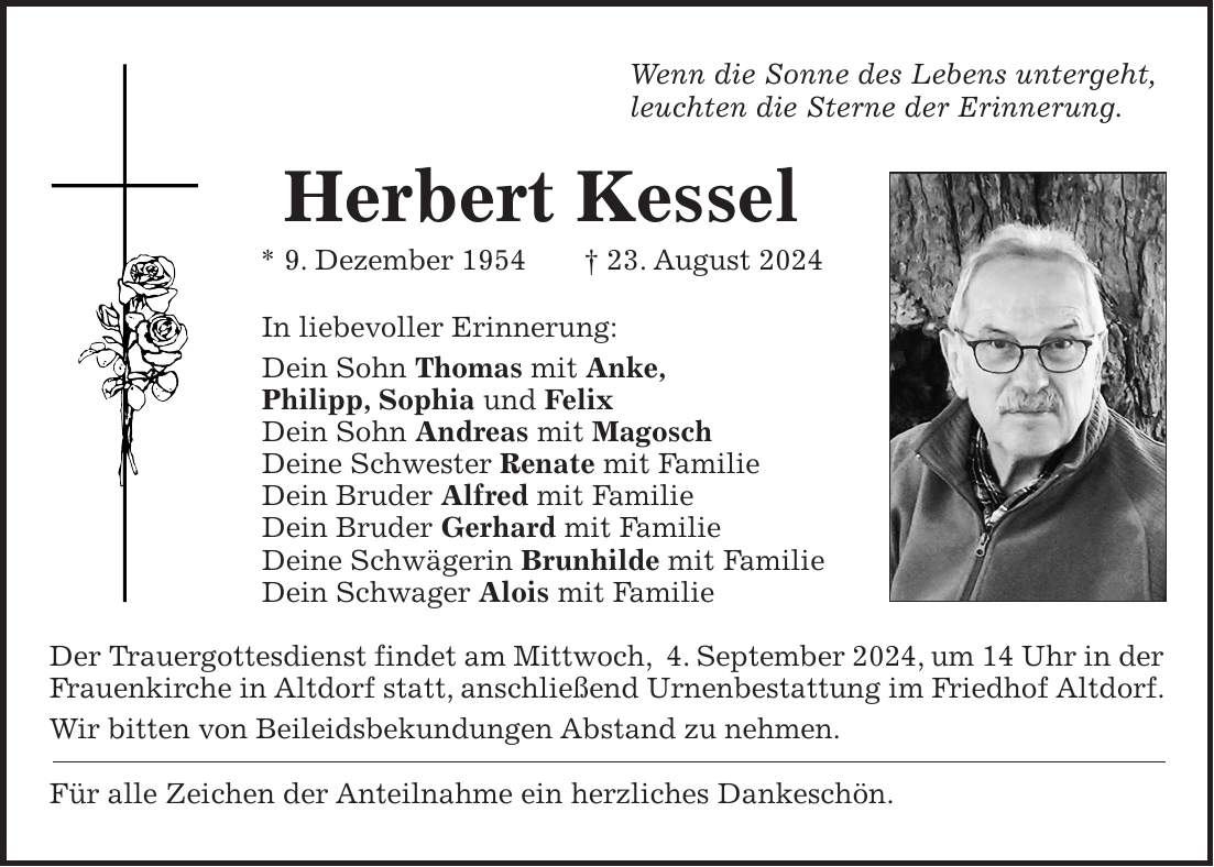 Wenn die Sonne des Lebens untergeht, leuchten die Sterne der Erinnerung. Herbert Kessel * 9. Dezember 1954 + 23. August 2024 In liebevoller Erinnerung: Dein Sohn Thomas mit Anke, Philipp, Sophia und Felix Dein Sohn Andreas mit Magosch Deine Schwester Renate mit Familie Dein Bruder Alfred mit Familie Dein Bruder Gerhard mit Familie Deine Schwägerin Brunhilde mit Familie Dein Schwager Alois mit Familie Der Trauergottesdienst findet am Mittwoch, 4. September 2024, um 14 Uhr in der Frauenkirche in Altdorf statt, anschließend Urnenbestattung im Friedhof Altdorf. Wir bitten von Beileidsbekundungen Abstand zu nehmen. Für alle Zeichen der Anteilnahme ein herzliches Dankeschön.