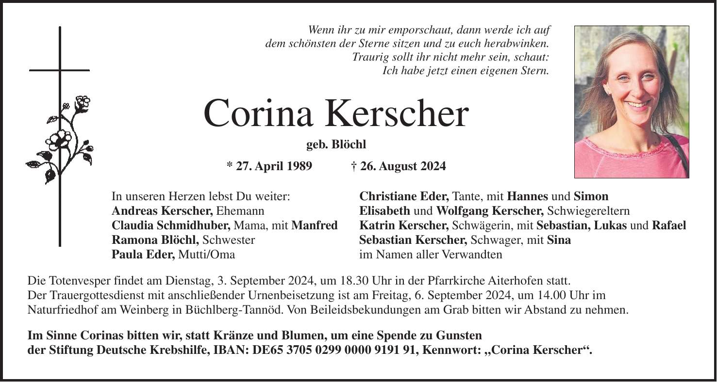 Wenn ihr zu mir emporschaut, dann werde ich auf dem schönsten der Sterne sitzen und zu euch herabwinken. Traurig sollt ihr nicht mehr sein, schaut: Ich habe jetzt einen eigenen Stern. Corina Kerscher geb. Blöchl * 27. April 1989 + 26. August 2024 In unseren Herzen lebst Du weiter: Christiane Eder, Tante, mit Hannes und Simon Andreas Kerscher, Ehemann Elisabeth und Wolfgang Kerscher, Schwiegereltern Claudia Schmidhuber, Mama, mit Manfred Katrin Kerscher, Schwägerin, mit Sebastian, Lukas und Rafael Ramona Blöchl, Schwester Sebastian Kerscher, Schwager, mit Sina Paula Eder, Mutti/Oma im Namen aller Verwandten Die Totenvesper findet am Dienstag, 3. September 2024, um 18.30 Uhr in der Pfarrkirche Aiterhofen statt. Der Trauergottesdienst mit anschließender Urnenbeisetzung ist am Freitag, 6. September 2024, um 14.00 Uhr im Naturfriedhof am Weinberg in Büchlberg-Tannöd. Von Beileidsbekundungen am Grab bitten wir Abstand zu nehmen. Im Sinne Corinas bitten wir, statt Kränze und Blumen, um eine Spende zu Gunsten der Stiftung Deutsche Krebshilfe, IBAN: DE***, Kennwort: 'Corina Kerscher'.