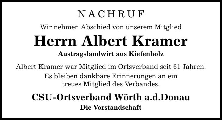 Nachruf Wir nehmen Abschied von unserem Mitglied Herrn Albert Kramer Austragslandwirt aus Kiefenholz Albert Kramer war Mitglied im Ortsverband seit 61 Jahren. Es bleiben dankbare Erinnerungen an ein treues Mitglied des Verbandes. CSU-Ortsverband Wörth a.d.Donau Die Vorstandschaft