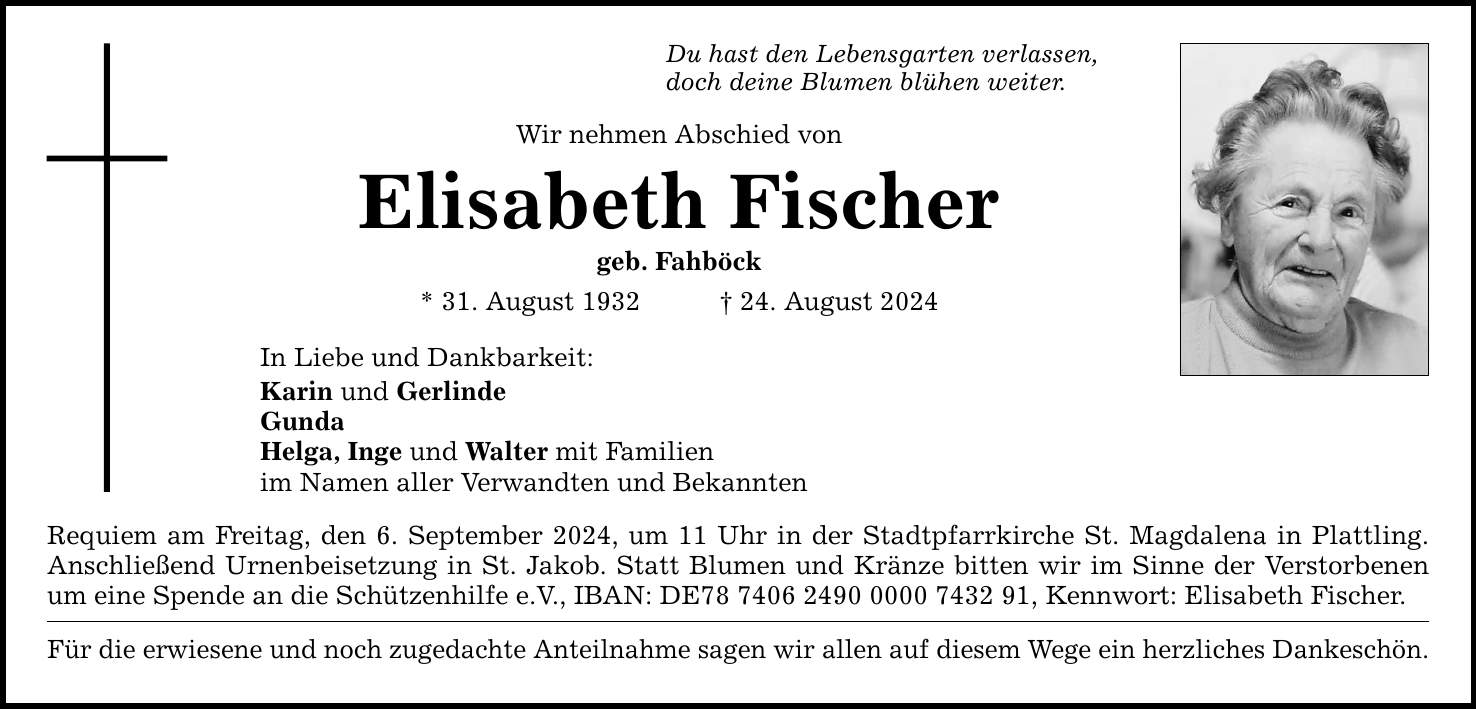 Du hast den Lebensgarten verlassen, doch deine Blumen blühen weiter. Wir nehmen Abschied von Elisabeth Fischer geb. Fahböck * 31. August ***. August 2024 In Liebe und Dankbarkeit: Karin und Gerlinde Gunda Helga, Inge und Walter mit Familien im Namen aller Verwandten und Bekannten Requiem am Freitag, den 6. September 2024, um 11 Uhr in der Stadtpfarrkirche St. Magdalena in Plattling. Anschließend Urnenbeisetzung in St. Jakob. Statt Blumen und Kränze bitten wir im Sinne der Verstorbenen um eine Spende an die Schützenhilfe e.V., IBAN: DE***, Kennwort: Elisabeth Fischer. Für die erwiesene und noch zugedachte Anteilnahme sagen wir allen auf diesem Wege ein herzliches Dankeschön.