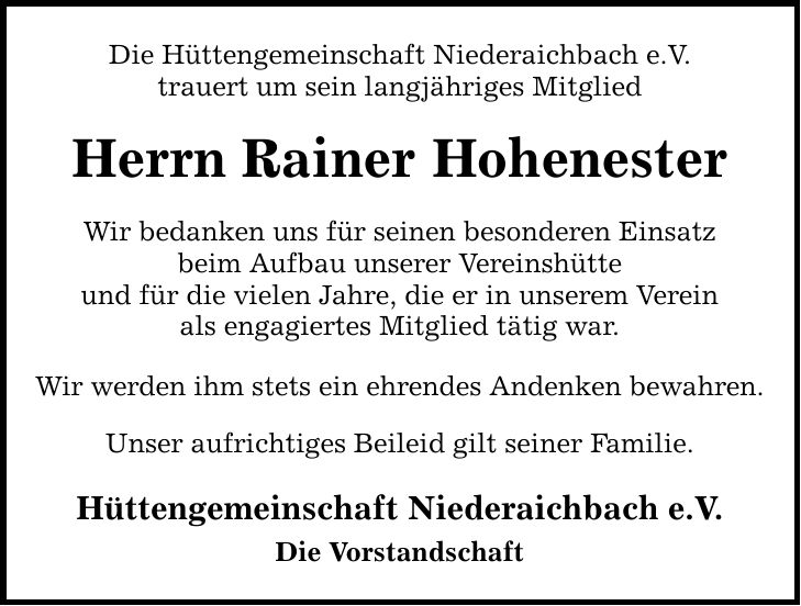 Die Hüttengemeinschaft Niederaichbach e.V. trauert um sein langjähriges Mitglied Herrn Rainer Hohenester Wir bedanken uns für seinen besonderen Einsatz beim Aufbau unserer Vereinshütte und für die vielen Jahre, die er in unserem Verein als engagiertes Mitglied tätig war. Wir werden ihm stets ein ehrendes Andenken bewahren. Unser aufrichtiges Beileid gilt seiner Familie. Hüttengemeinschaft Niederaichbach e.V. Die Vorstandschaft