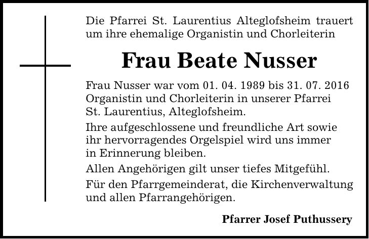 Die Pfarrei St. Laurentius Alteglofsheim trauert um ihre ehemalige Organistin und Chorleiterin Frau Beate Nusser Frau Nusser war vom 01. 04. 1989 bis 31. 07. 2016 Organistin und Chorleiterin in unserer Pfarrei St. Laurentius, Alteglofsheim. Ihre aufgeschlossene und freundliche Art sowie ihr hervorragendes Orgelspiel wird uns immer in Erinnerung bleiben. Allen Angehörigen gilt unser tiefes Mitgefühl. Für den Pfarrgemeinderat, die Kirchenverwaltung und allen Pfarrangehörigen. Pfarrer Josef Puthussery