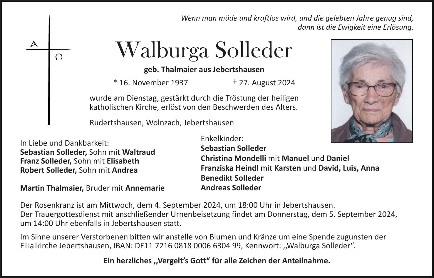 Wenn man müde und kraftlos wird, und die gelebten Jahre genug sind, dann ist die Ewigkeit eine Erlösung. Walburga Solleder geb. Thalmaier aus Jebertshausen * 16. November 1937 + 27. August 2024 wurde am Dienstag, gestärkt durch die Tröstung der heiligen katholischen Kirche, erlöst von den Beschwerden des Alters. Rudertshausen, Wolnzach, Jebertshausen In Liebe und Dankbarkeit: Sebastian Solleder, Sohn mit Waltraud Franz Solleder, Sohn mit Elisabeth Robert Solleder, Sohn mit Andrea Martin Thalmaier, Bruder mit Annemarie Der Rosenkranz ist am Mittwoch, dem 4. September 2024, um 18:00 Uhr in Jebertshausen. Der Trauergottesdienst mit anschließender Urnenbeisetzung findet am Donnerstag, dem 5. September 2024, um 14:00 Uhr ebenfalls in Jebertshausen statt. Im Sinne unserer Verstorbenen bitten wir anstelle von Blumen und Kränze um eine Spende zugunsten der Filialkirche Jebertshausen, IBAN: DE***, Kennwort: ,,Walburga Solleder'. Ein herzliches ,,Vergelts Gott' für alle Zeichen der Anteilnahme.Enkelkinder: Sebastian Solleder Christina Mondelli mit Manuel und Daniel Franziska Heindl mit Karsten und David, Luis, Anna Benedikt Solleder Andreas Solleder