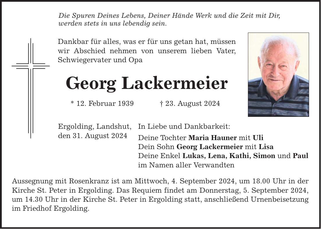 Die Spuren Deines Lebens, Deiner Hände Werk und die Zeit mit Dir, werden stets in uns lebendig sein. Dankbar für alles, was er für uns getan hat, müssen wir Abschied nehmen von unserem lieben Vater, Schwiegervater und Opa Georg Lackermeier * 12. Februar ***. August 2024 Ergolding, Landshut, den 31. August 2024 In Liebe und Dankbarkeit: Deine Tochter Maria Hauner mit Uli Dein Sohn Georg Lackermeier mit Lisa Deine Enkel Lukas, Lena, Kathi, Simon und Paul im Namen aller Verwandten Aussegnung mit Rosenkranz ist am Mittwoch, 4. September 2024, um 18.00 Uhr in der Kirche St. Peter in Ergolding. Das Requiem findet am Donnerstag, 5. September 2024, um 14.30 Uhr in der Kirche St. Peter in Ergolding statt, anschließend Urnenbeisetzung im Friedhof Ergolding.