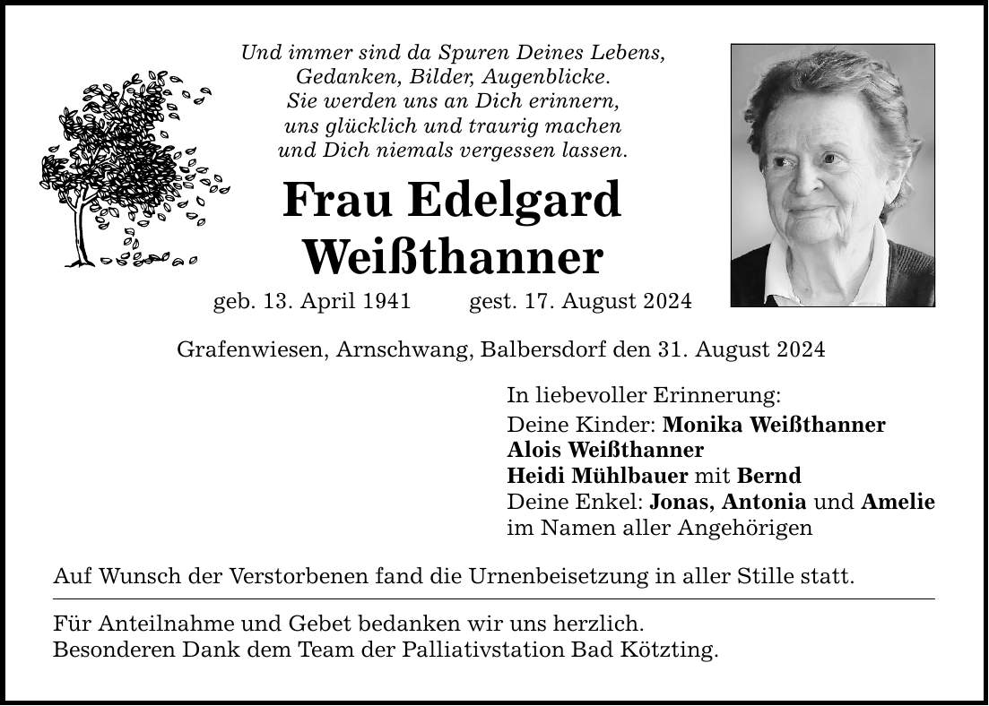 Und immer sind da Spuren Deines Lebens,Gedanken, Bilder, Augenblicke.Sie werden uns an Dich erinnern,uns glücklich und traurig machenund Dich niemals vergessen lassen.Frau EdelgardWeißthannergeb. 13. April 1941  gest. 17. August 2024Grafenwiesen, Arnschwang, Balbersdorf den 31. August 2024Auf Wunsch der Verstorbenen fand die Urnenbeisetzung in aller Stille statt.Für Anteilnahme und Gebet bedanken wir uns herzlich.Besonderen Dank dem Team der Palliativstation Bad Kötzting.In liebevoller Erinnerung:Deine Kinder: Monika WeißthannerAlois WeißthannerHeidi Mühlbauer mit BerndDeine Enkel: Jonas, Antonia und Amelieim Namen aller Angehörigen