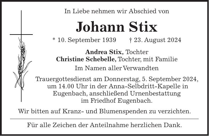 In Liebe nehmen wir Abschied von Johann Stix * 10. September 1939 + 23. August 2024 Andrea Stix, Tochter Christine Schebelle, Tochter, mit Familie Im Namen aller Verwandten Trauergottesdienst am Donnerstag, 5. September 2024, um 14.00 Uhr in der Anna-Selbdritt-Kapelle in Eugenbach, anschließend Urnenbestattung im Friedhof Eugenbach. Wir bitten auf Kranz- und Blumenspenden zu verzichten. Für alle Zeichen der Anteilnahme herzlichen Dank.