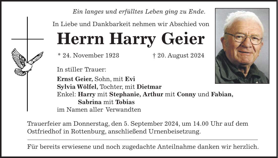 Ein langes und erfülltes Leben ging zu Ende. In Liebe und Dankbarkeit nehmen wir Abschied von Herrn Harry Geier * 24. November 1928 + 20. August 2024 In stiller Trauer: Ernst Geier, Sohn, mit Evi Sylvia Wölfel, Tochter, mit Dietmar Enkel: Harry mit Stephanie, Arthur mit Conny und Fabian, Sabrina mit Tobias im Namen aller Verwandten Trauerfeier am Donnerstag, den 5. September 2024, um 14.00 Uhr auf dem Ostfriedhof in Rottenburg, anschließend Urnenbeisetzung. Für bereits erwiesene und noch zugedachte Anteilnahme danken wir herzlich.