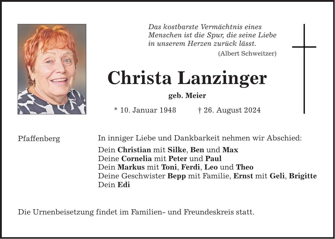 Pfaffenberg Das kostbarste Vermächtnis eines Menschen ist die Spur, die seine Liebe in unserem Herzen zurück lässt. (Albert Schweitzer) Christa Lanzinger geb. Meier * 10. Januar ***. August 2024 In inniger Liebe und Dankbarkeit nehmen wir Abschied: Dein Christian mit Silke, Ben und Max Deine Cornelia mit Peter und Paul Dein Markus mit Toni, Ferdi, Leo und Theo Deine Geschwister Bepp mit Familie, Ernst mit Geli, Brigitte Dein Edi Die Urnenbeisetzung findet im Familien- und Freundeskreis statt.