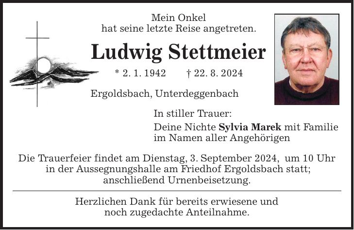 Mein Onkel hat seine letzte Reise angetreten. Ludwig Stettmeier * 2. 1. 1942 + 22. 8. 2024 Ergoldsbach, Unterdeggenbach In stiller Trauer: Deine Nichte Sylvia Marek mit Familie im Namen aller Angehörigen Die Trauerfeier findet am Dienstag, 3. September 2024, um 10 Uhr in der Aussegnungshalle am Friedhof Ergoldsbach statt; anschließend Urnenbeisetzung. Herzlichen Dank für bereits erwiesene und noch zugedachte Anteilnahme.