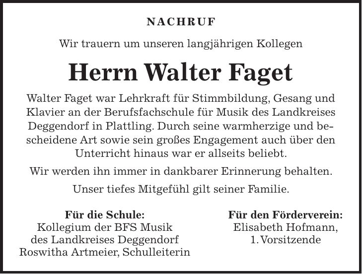 Nachruf Wir trauern um unseren langjährigen Kollegen Herrn Walter Faget Walter Faget war Lehrkraft für Stimmbildung, Gesang und Klavier an der Berufsfachschule für Musik des Landkreises Deggendorf in Plattling. Durch seine warmherzige und bescheidene Art sowie sein großes Engagement auch über den Unterricht hinaus war er allseits beliebt. Wir werden ihn immer in dankbarer Erinnerung behalten. Unser tiefes Mitgefühl gilt seiner Familie. Für die Schule: Für den Förderverein: Kollegium der BFS Musik Elisabeth Hofmann, des Landkreises Deggendorf 1. Vorsitzende Roswitha Artmeier, Schulleiterin