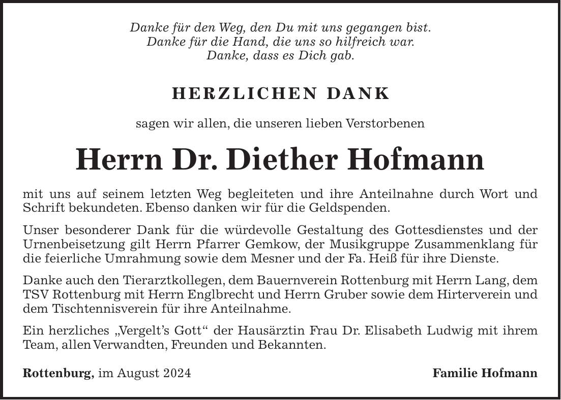 Danke für den Weg, den Du mit uns gegangen bist. Danke für die Hand, die uns so hilfreich war. Danke, dass es Dich gab. Herzlichen Dank sagen wir allen, die unseren lieben Verstorbenen Herrn Dr. Diether Hofmann mit uns auf seinem letzten Weg begleiteten und ihre Anteilnahne durch Wort und Schrift bekundeten. Ebenso danken wir für die Geldspenden. Unser besonderer Dank für die würdevolle Gestaltung des Gottesdienstes und der Urnenbeisetzung gilt Herrn Pfarrer Gemkow, der Musikgruppe Zusammenklang für die feierliche Umrahmung sowie dem Mesner und der Fa. Heiß für ihre Dienste. Danke auch den Tierarztkollegen, dem Bauernverein Rottenburg mit Herrn Lang, dem TSV Rottenburg mit Herrn Englbrecht und Herrn Gruber sowie dem Hirterverein und dem Tischtennisverein für ihre Anteilnahme. Ein herzliches 'Vergelts Gott' der Hausärztin Frau Dr. Elisabeth Ludwig mit ihrem Team, allen Verwandten, Freunden und Bekannten. Rottenburg, im August 2024 Familie Hofmann