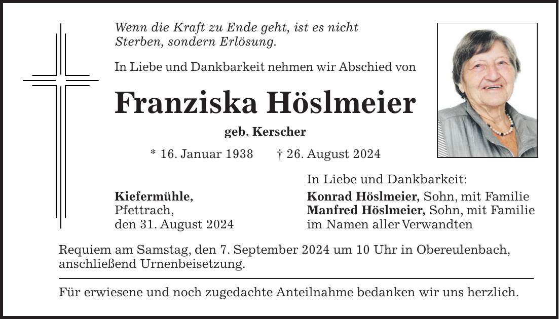 Wenn die Kraft zu Ende geht, ist es nicht Sterben, sondern Erlösung. In Liebe und Dankbarkeit nehmen wir Abschied von Franziska Höslmeier geb. Kerscher * 16. Januar 1938 + 26. August 2024 In Liebe und Dankbarkeit: Kiefermühle, Konrad Höslmeier, Sohn, mit Familie Pfettrach, Manfred Höslmeier, Sohn, mit Familie den 31. August 2024 im Namen aller Verwandten Requiem am Samstag, den 7. September 2024 um 10 Uhr in Obereulenbach, anschließend Urnenbeisetzung. Für erwiesene und noch zugedachte Anteilnahme bedanken wir uns herzlich.