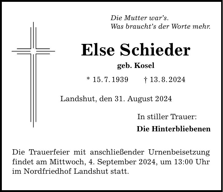 Die Mutter wars. Was brauchts der Worte mehr. Else Schieder geb. Kosel * 15.7.***.8.2024 Landshut, den 31. August 2024 Die Trauerfeier mit anschließender Urnenbeisetzung findet am Mittwoch, 4. September 2024, um 13:00 Uhr im Nordfriedhof Landshut statt. In stiller Trauer: Die Hinterbliebenen