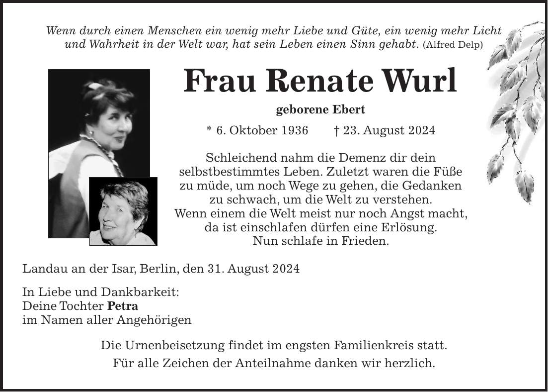 Wenn durch einen Menschen ein wenig mehr Liebe und Güte, ein wenig mehr Licht und Wahrheit in der Welt war, hat sein Leben einen Sinn gehabt. (Alfred Delp) Frau Renate Wurl geborene Ebert * 6. Oktober 1936 + 23. August 2024 Schleichend nahm die Demenz dir dein selbstbestimmtes Leben. Zuletzt waren die Füße zu müde, um noch Wege zu gehen, die Gedanken zu schwach, um die Welt zu verstehen. Wenn einem die Welt meist nur noch Angst macht, da ist einschlafen dürfen eine Erlösung. Nun schlafe in Frieden. Landau an der Isar, Berlin, den 31. August 2024 In Liebe und Dankbarkeit: Deine Tochter Petra im Namen aller Angehörigen Die Urnenbeisetzung findet im engsten Familienkreis statt. Für alle Zeichen der Anteilnahme danken wir herzlich.