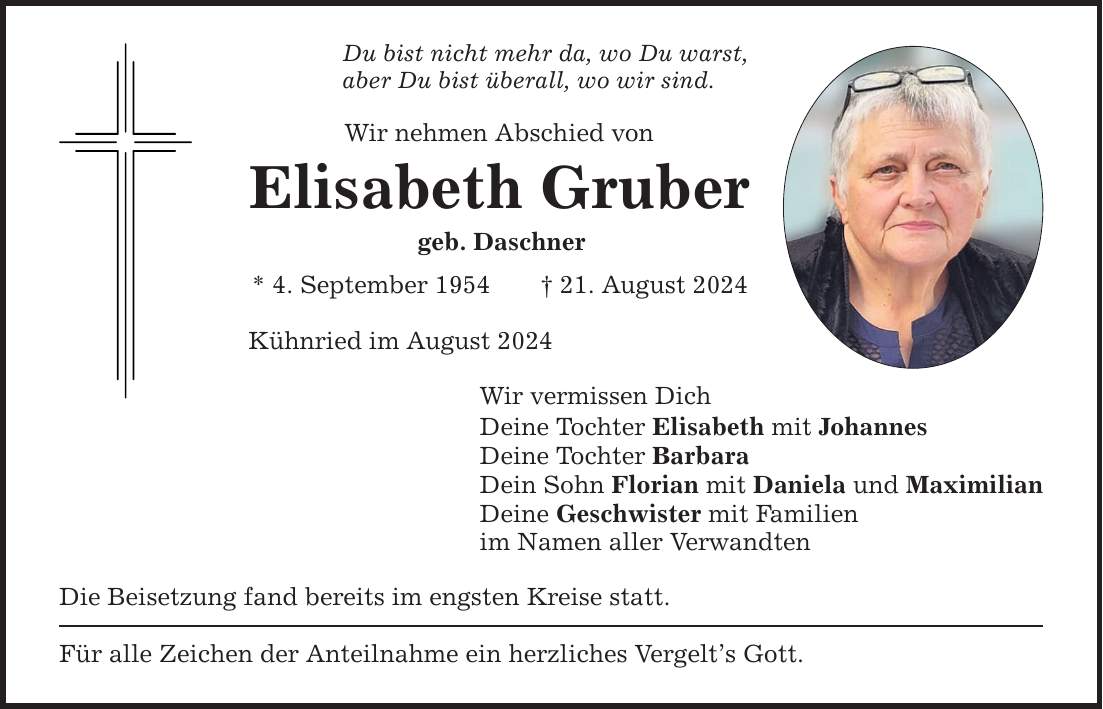 Du bist nicht mehr da, wo Du warst, aber Du bist überall, wo wir sind. Wir nehmen Abschied von Elisabeth Gruber geb. Daschner * 4. September ***. August 2024 Kühnried im August 2024 Wir vermissen Dich Deine Tochter Elisabeth mit Johannes Deine Tochter Barbara Dein Sohn Florian mit Daniela und Maximilian Deine Geschwister mit Familien im Namen aller Verwandten Die Beisetzung fand bereits im engsten Kreise statt. Für alle Zeichen der Anteilnahme ein herzliches Vergelts Gott.