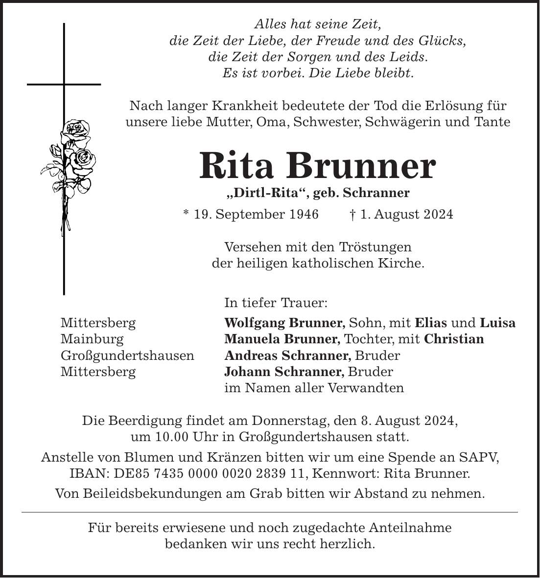 Alles hat seine Zeit, die Zeit der Liebe, der Freude und des Glücks, die Zeit der Sorgen und des Leids. Es ist vorbei. Die Liebe bleibt. Nach langer Krankheit bedeutete der Tod die Erlösung für unsere liebe Mutter, Oma, Schwester, Schwägerin und Tante Rita Brunner 'Dirtl-Rita', geb. Schranner * 19. September 1946 + 1. August 2024 Versehen mit den Tröstungen der heiligen katholischen Kirche. In tiefer Trauer: Mittersberg Wolfgang Brunner, Sohn, mit Elias und Luisa Mainburg Manuela Brunner, Tochter, mit Christian Großgundertshausen Andreas Schranner, Bruder Mittersberg Johann Schranner, Bruder im Namen aller Verwandten Die Beerdigung findet am Donnerstag, den 8. August 2024, um 10.00 Uhr in Großgundertshausen statt. Anstelle von Blumen und Kränzen bitten wir um eine Spende an SAPV, IBAN: DE***, Kennwort: Rita Brunner. Von Beileidsbekundungen am Grab bitten wir Abstand zu nehmen. Für bereits erwiesene und noch zugedachte Anteilnahme bedanken wir uns recht herzlich.