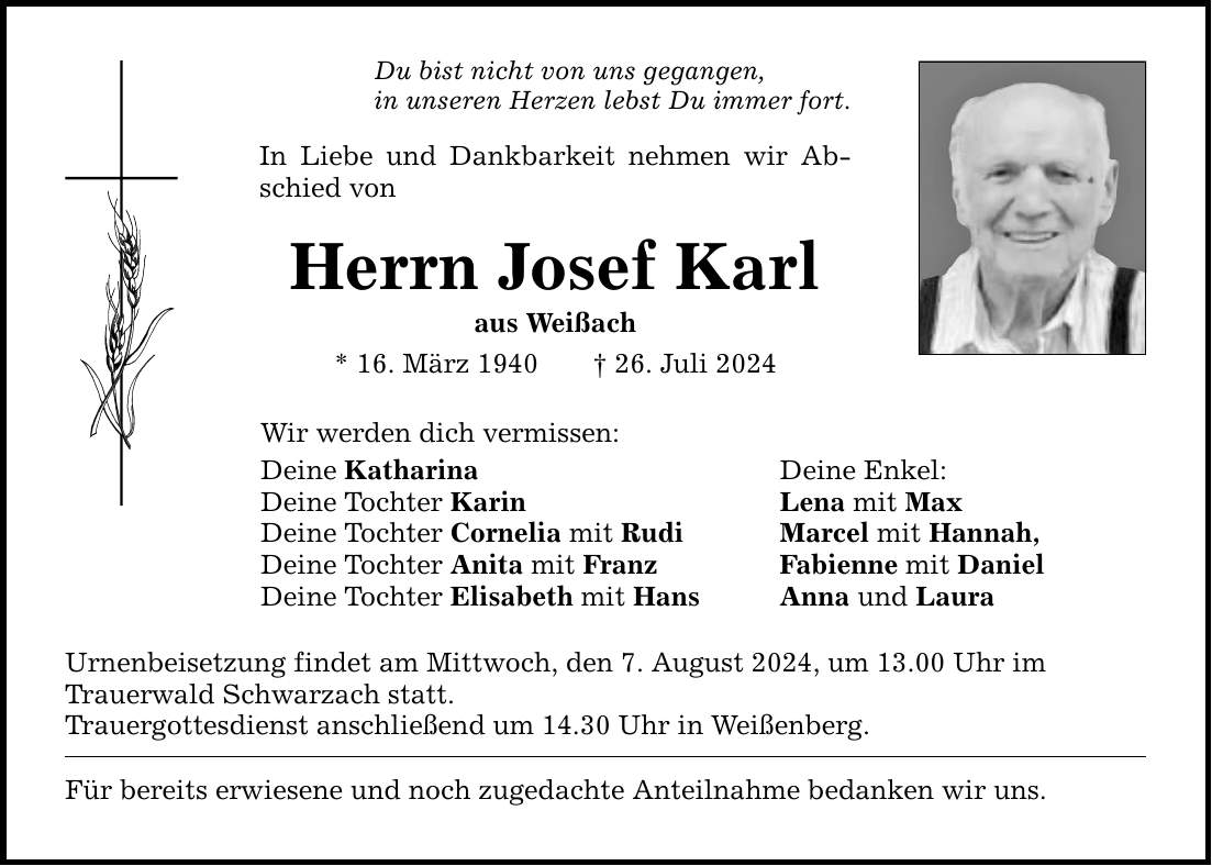 Du bist nicht von uns gegangen, in unseren Herzen lebst Du immer fort.In Liebe und Dankbarkeit nehmen wir Abschied vonHerrn Josef Karlaus Weißach* 16. März ***. Juli 2024Wir werden dich vermissen:Deine Katharina Deine Enkel:Deine Tochter Karin Lena mit MaxDeine Tochter Cornelia mit Rudi Marcel mit Hannah,Deine Tochter Anita mit Franz Fabienne mit DanielDeine Tochter Elisabeth mit Hans Anna und LauraUrnenbeisetzung findet am Mittwoch, den 7. August 2024, um 13.00 Uhr imTrauerwald Schwarzach statt.Trauergottesdienst anschließend um 14.30 Uhr in Weißenberg.Für bereits erwiesene und noch zugedachte Anteilnahme bedanken wir uns.