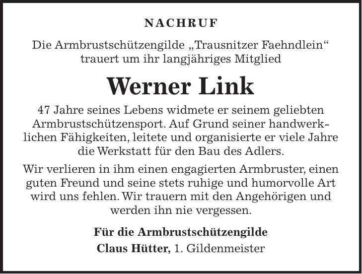 Nachruf Die Armbrustschützengilde 'Trausnitzer Faehndlein' trauert um ihr langjähriges Mitglied Werner Link 47 Jahre seines Lebens widmete er seinem geliebten Armbrustschützensport. Auf Grund seiner handwerklichen Fähigkeiten, leitete und organisierte er viele Jahre die Werkstatt für den Bau des Adlers. Wir verlieren in ihm einen engagierten Armbruster, einen guten Freund und seine stets ruhige und humorvolle Art wird uns fehlen. Wir trauern mit den Angehörigen und werden ihn nie vergessen. Für die Armbrustschützengilde Claus Hütter, 1. Gildenmeister