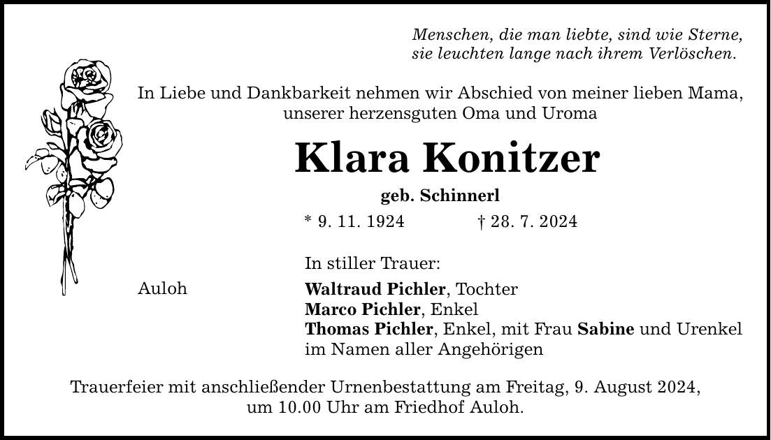 Menschen, die man liebte, sind wie Sterne, sie leuchten lange nach ihrem Verlöschen. In Liebe und Dankbarkeit nehmen wir Abschied von meiner lieben Mama, unserer herzensguten Oma und Uroma Klara Konitzer geb. Schinnerl * 9. 11. ***. 7. 2024 In stiller Trauer: Auloh Waltraud Pichler, Tochter Marco Pichler, Enkel Thomas Pichler, Enkel, mit Frau Sabine und Urenkel im Namen aller Angehörigen Trauerfeier mit anschließender Urnenbestattung am Freitag, 9. August 2024, um 10.00 Uhr am Friedhof Auloh.