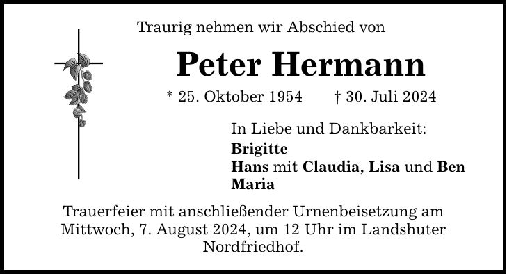 Traurig nehmen wir Abschied von Peter Hermann * 25. Oktober ***. Juli 2024 In Liebe und Dankbarkeit: Brigitte Hans mit Claudia, Lisa und Ben Maria Trauerfeier mit anschließender Urnenbeisetzung am Mittwoch, 7. August 2024, um 12 Uhr im Landshuter Nordfriedhof.