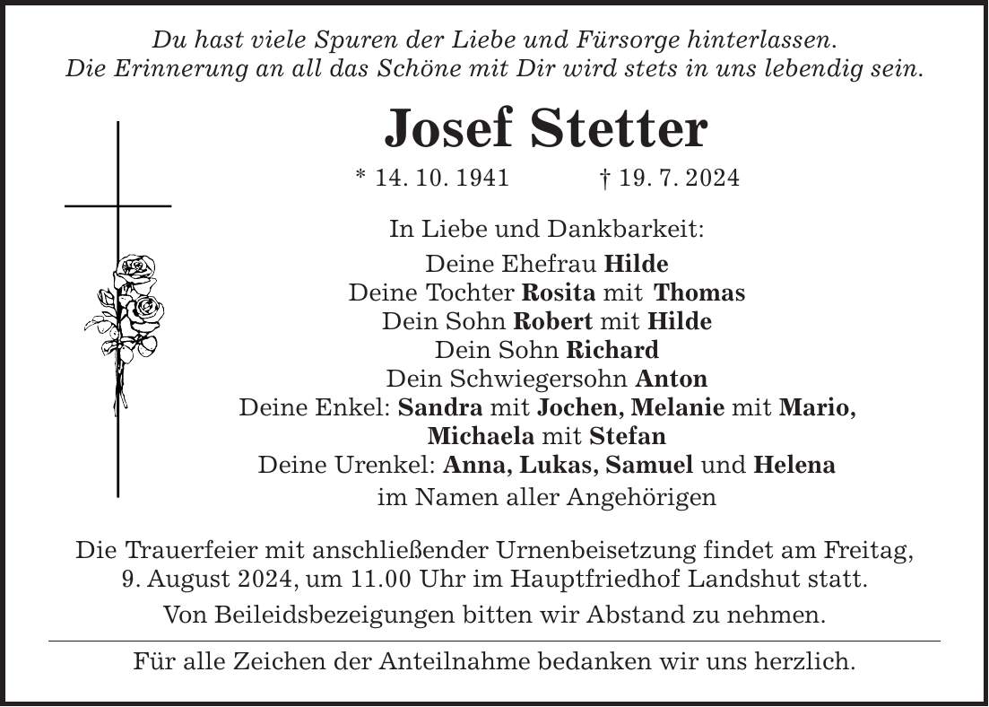 Du hast viele Spuren der Liebe und Fürsorge hinterlassen. Die Erinnerung an all das Schöne mit Dir wird stets in uns lebendig sein. Josef Stetter * 14. 10. 1941 + 19. 7. 2024 In Liebe und Dankbarkeit: Deine Ehefrau Hilde Deine Tochter Rosita mit Thomas Dein Sohn Robert mit Hilde Dein Sohn Richard Dein Schwiegersohn Anton Deine Enkel: Sandra mit Jochen, Melanie mit Mario, Michaela mit Stefan Deine Urenkel: Anna, Lukas, Samuel und Helena im Namen aller Angehörigen Die Trauerfeier mit anschließender Urnenbeisetzung findet am Freitag, 9. August 2024, um 11.00 Uhr im Hauptfriedhof Landshut statt. Von Beileidsbezeigungen bitten wir Abstand zu nehmen. Für alle Zeichen der Anteilnahme bedanken wir uns herzlich.