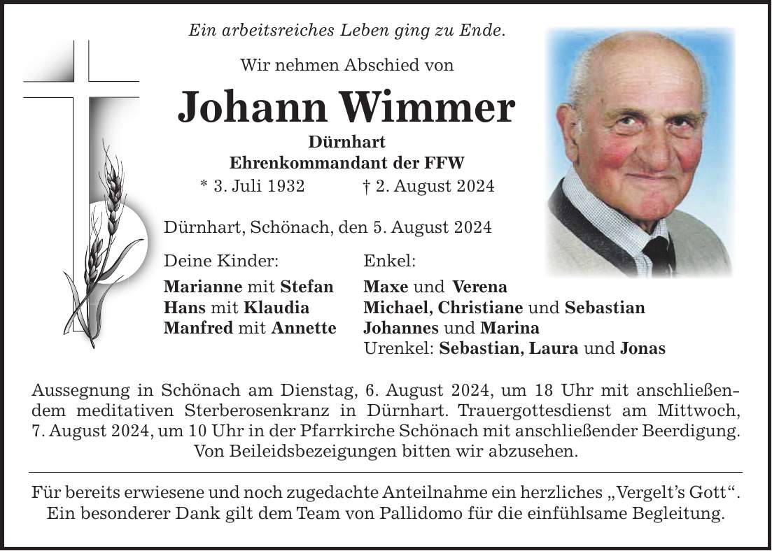 Ein arbeitsreiches Leben ging zu Ende. Wir nehmen Abschied von Johann Wimmer Dürnhart Ehrenkommandant der FFW * 3. Juli 1932 + 2. August 2024 Dürnhart, Schönach, den 5. August 2024 Deine Kinder: Enkel: Marianne mit Stefan Maxe und Verena Hans mit Klaudia Michael, Christiane und Sebastian Manfred mit Annette Johannes und Marina Urenkel: Sebastian, Laura und Jonas Aussegnung in Schönach am Dienstag, 6. August 2024, um 18 Uhr mit anschließendem meditativen Sterberosenkranz in Dürnhart. Trauergottesdienst am Mittwoch, 7. August 2024, um 10 Uhr in der Pfarrkirche Schönach mit anschließender Beerdigung. Von Beileidsbezeigungen bitten wir abzusehen. Für bereits erwiesene und noch zugedachte Anteilnahme ein herzliches 'Vergelts Gott'. Ein besonderer Dank gilt dem Team von Pallidomo für die einfühlsame Begleitung.