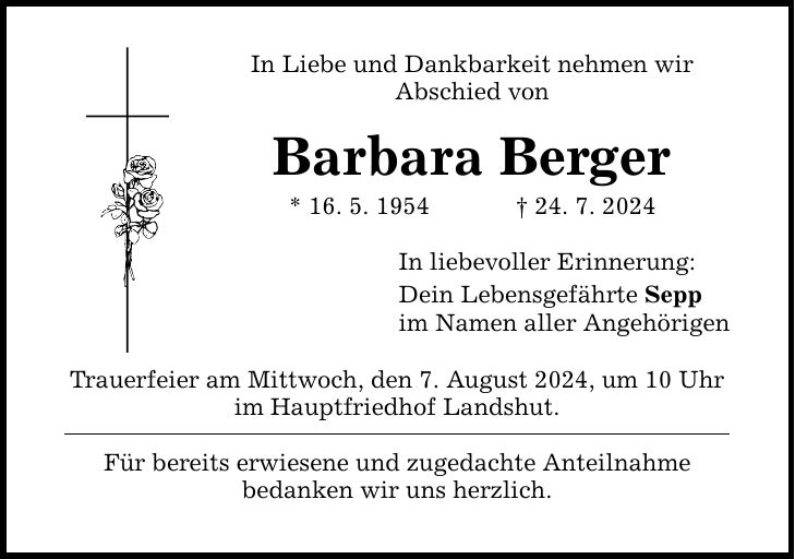 In Liebe und Dankbarkeit nehmen wir Abschied von Barbara Berger * 16. 5. ***. 7. 2024 Trauerfeier am Mittwoch, den 7. August 2024, um 10 Uhr im Hauptfriedhof Landshut. Für bereits erwiesene und zugedachte Anteilnahme bedanken wir uns herzlich. In liebevoller Erinnerung: Dein Lebensgefährte Sepp im Namen aller Angehörigen