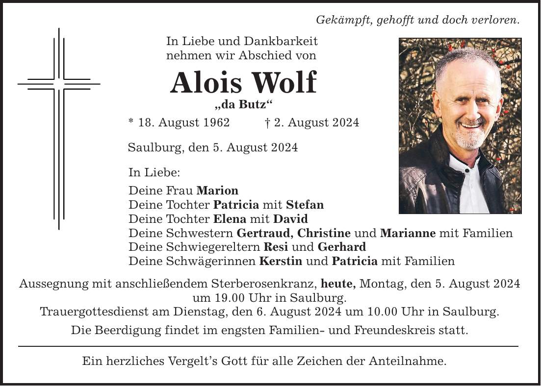 In Liebe und Dankbarkeit nehmen wir Abschied von Alois Wolf da Butz * 18. August 1962   2. August 2024 Saulburg, den 5. August 2024 Gekämpft, gehofft und doch verloren. In Liebe: Deine Frau Marion Deine Tochter Patricia mit Stefan Deine Tochter Elena mit David Deine Schwestern Gertraud, Christine und Marianne mit Familien Deine Schwiegereltern Resi und Gerhard Deine Schwägerinnen Kerstin und Patricia mit Familien Aussegnung mit anschließendem Sterberosenkranz, heute, Montag, den 5. August 2024 um 19.00 Uhr in Saulburg. Trauergottesdienst am Dienstag, den 6. August 2024 um 10.00 Uhr in Saulburg. Die Beerdigung findet im engsten Familien- und Freundeskreis statt. Ein herzliches Vergelts Gott für alle Zeichen der Anteilnahme.