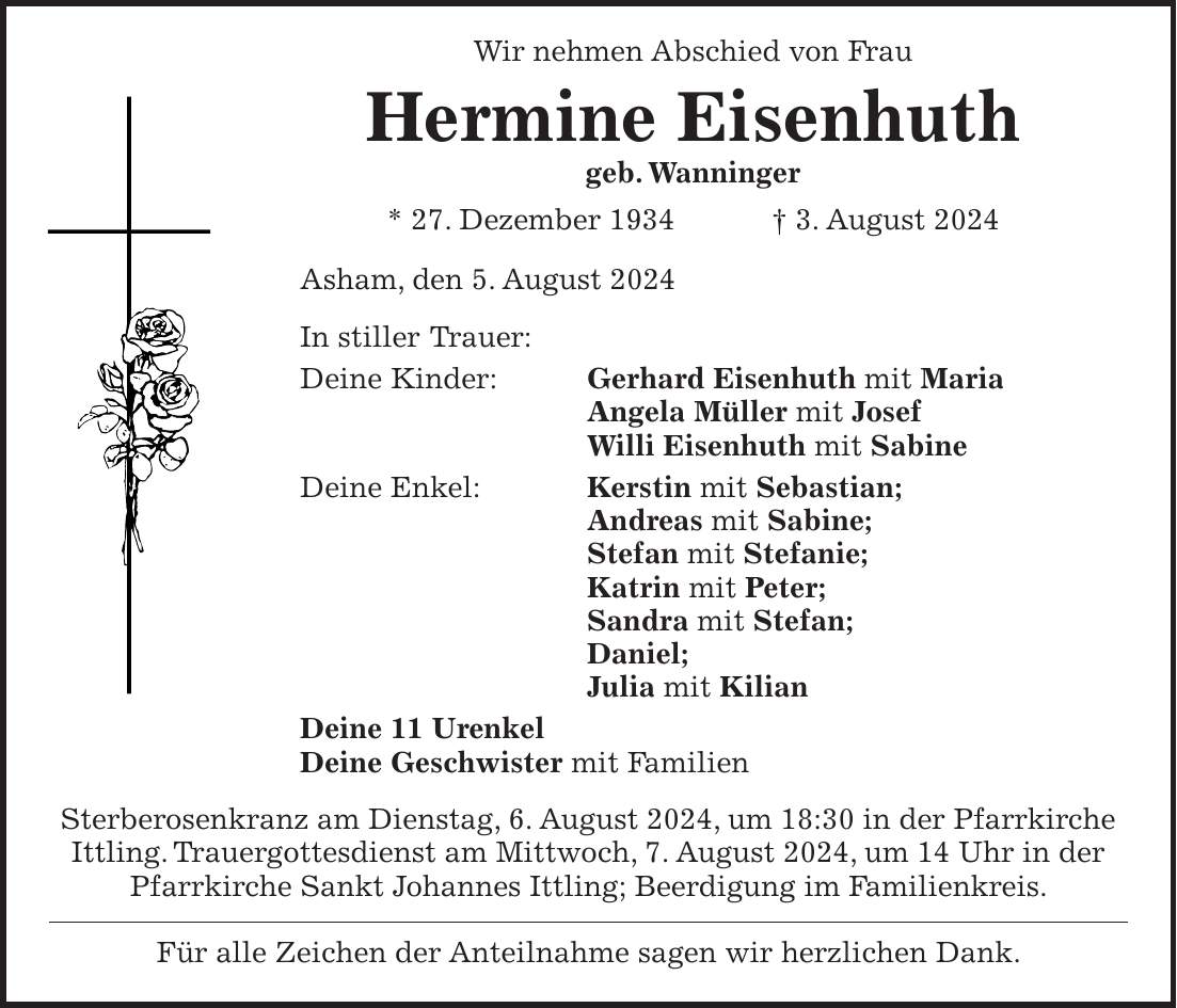 Wir nehmen Abschied von Frau Hermine Eisenhuth geb. Wanninger * 27. Dezember 1934 + 3. August 2024 Asham, den 5. August 2024 In stiller Trauer: Deine Kinder: Gerhard Eisenhuth mit Maria Angela Müller mit Josef Willi Eisenhuth mit Sabine Deine Enkel: Kerstin mit Sebastian; Andreas mit Sabine; Stefan mit Stefanie; Katrin mit Peter; Sandra mit Stefan; Daniel; Julia mit Kilian Deine 11 Urenkel Deine Geschwister mit Familien Sterberosenkranz am Dienstag, 6. August 2024, um 18:30 in der Pfarrkirche Ittling. Trauergottesdienst am Mittwoch, 7. August 2024, um 14 Uhr in der Pfarrkirche Sankt Johannes Ittling; Beerdigung im Familienkreis. Für alle Zeichen der Anteilnahme sagen wir herzlichen Dank.