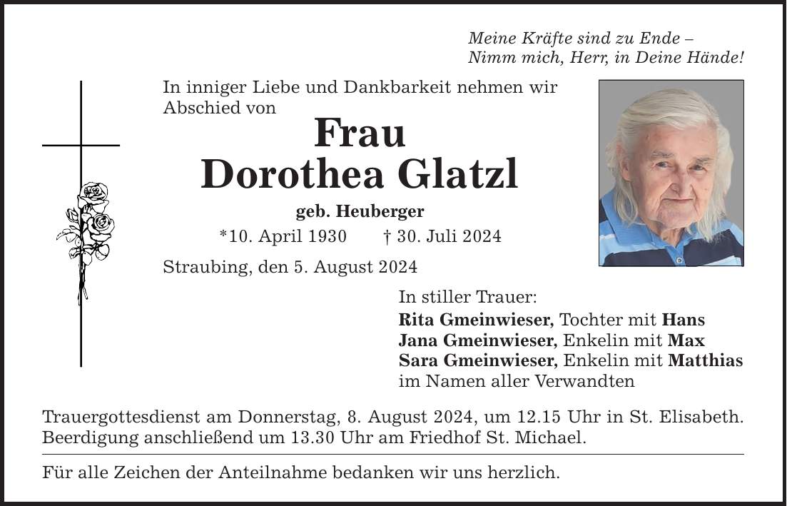 Meine Kräfte sind zu Ende Nimm mich, Herr, in Deine Hände!In inniger Liebe und Dankbarkeit nehmen wir Abschied von FrauDorothea Glatzlgeb. Heuberger*10. April ***. Juli 2024 Straubing, den 5. August 2024Trauergottesdienst am Donnerstag, 8. August 2024, um 12.15 Uhr in St. Elisabeth. Beerdigung anschließend um 13.30 Uhr am Friedhof St. Michael.Für alle Zeichen der Anteilnahme bedanken wir uns herzlich.In stiller Trauer:Rita Gmeinwieser, Tochter mit HansJana Gmeinwieser, Enkelin mit MaxSara Gmeinwieser, Enkelin mit Matthias im Namen aller Verwandten