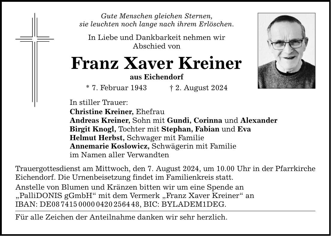 Gute Menschen gleichen Sternen, sie leuchten noch lange nach ihrem Erlöschen. In Liebe und Dankbarkeit nehmen wir Abschied von Franz Xaver Kreiner aus Eichendorf * 7. Februar 1943 2. August 2024 In stiller Trauer: Christine Kreiner, Ehefrau Andreas Kreiner, Sohn mit Gundi, Corinna und Alexander Birgit Knogl, Tochter mit Stephan, Fabian und Eva Helmut Herbst, Schwager mit Familie Annemarie Koslowicz, Schwägerin mit Familie im Namen aller Verwandten Trauergottesdienst am Mittwoch, den 7. August 2024, um 10.00 Uhr in der Pfarrkirche Eichendorf. Die Urnenbeisetzung findet im Familienkreis statt. Anstelle von Blumen und Kränzen bitten wir um eine Spende an PalliDONIS gGmbH mit dem Vermerk Franz Xaver Kreiner an IBAN: DE***, BIC: BYLADEM1DEG. Für alle Zeichen der Anteilnahme danken wir sehr herzlich.