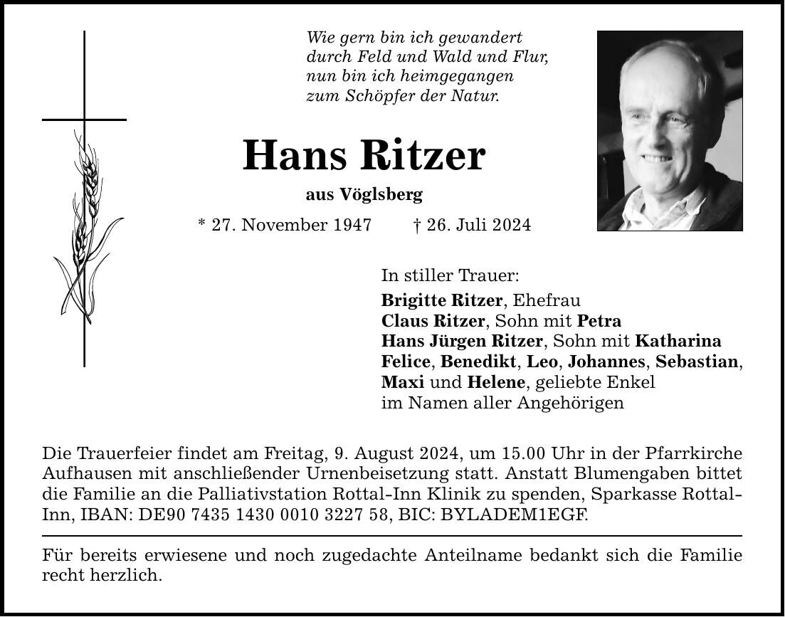 Wie gern bin ich gewandert durch Feld und Wald und Flur, nun bin ich heimgegangen zum Schöpfer der Natur. Hans Ritzer aus Vöglsberg * 27. November ***. Juli 2024 In stiller Trauer: Brigitte Ritzer, Ehefrau Claus Ritzer, Sohn mit Petra Hans Jürgen Ritzer, Sohn mit Katharina Felice, Benedikt, Leo, Johannes, Sebastian, Maxi und Helene, geliebte Enkel im Namen aller Angehörigen Die Trauerfeier findet am Freitag, 9. August 2024, um 15.00 Uhr in der Pfarrkirche Aufhausen mit anschließender Urnenbeisetzung statt. Anstatt Blumengaben bittet die Familie an die Palliativstation Rottal-Inn Klinik zu spenden, Sparkasse Rottal- Inn, IBAN: DE***, BIC: BYLADEM1EGF. Für bereits erwiesene und noch zugedachte Anteilname bedankt sich die Familie recht herzlich.