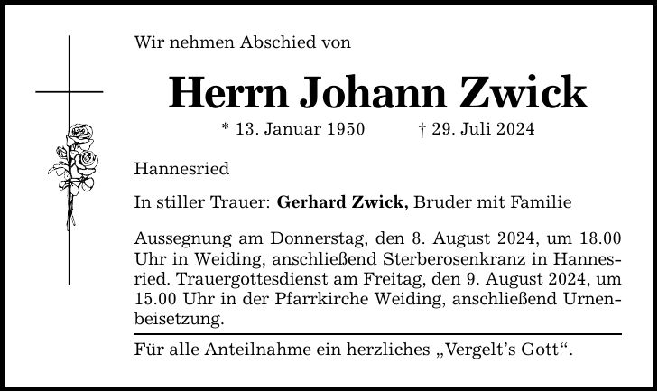 Wir nehmen Abschied von Herrn Johann Zwick * 13. Januar ***. Juli 2024 Hannesried In stiller Trauer: Gerhard Zwick, Bruder mit Familie Aussegnung am Donnerstag, den 8. August 2024, um 18.00 Uhr in Weiding, anschließend Sterberosenkranz in Hannesried. Trauergottesdienst am Freitag, den 9. August 2024, um 15.00 Uhr in der Pfarrkirche Weiding, anschließend Urnenbeisetzung. Für alle Anteilnahme ein herzliches Vergelts Gott.