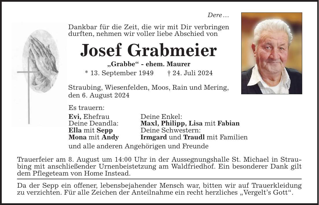 Dere Dankbar für die Zeit, die wir mit Dir verbringen durften, nehmen wir voller liebe Abschied von Josef Grabmeier Grabbe - ehem. Maurer * 13. September ***. Juli 2024 Straubing, Wiesenfelden, Moos, Rain und Mering, den 6. August 2024 Es trauern: Evi, Ehefrau Deine Enkel: Deine Deandla: Maxl, Philipp, Lisa mit Fabian Ella mit Sepp Deine Schwestern: Mona mit Andy Irmgard und Traudl mit Familien und alle anderen Angehörigen und Freunde Trauerfeier am 8. August um 14:00 Uhr in der Aussegnungshalle St. Michael in Straubing mit anschließender Urnenbeistetzung am Waldfriedhof. Ein besonderer Dank gilt dem Pflegeteam von Home Instead. Da der Sepp ein offener, lebensbejahender Mensch war, bitten wir auf Trauerkleidung zu verzichten. Für alle Zeichen der Anteilnahme ein recht herzliches Vergelts Gott.